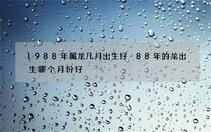 1988年属龙几月出生好 88年的龙出生哪个月份好